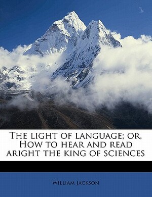 The Light of Language; Or, How to Hear and Read Aright the King of Sciences by William Jackson