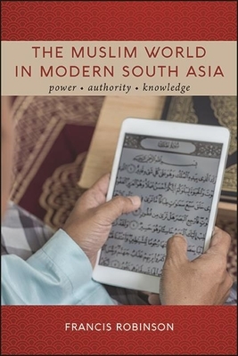 The Muslim World in Modern South Asia: Power, Authority, Knowledge by Francis Robinson