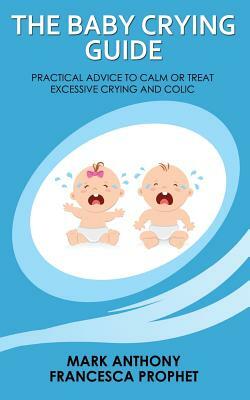 The Baby Crying Guide: Practical Advice to Calm or Treat Excessive Crying and Colic by Mark Anthony, Francesca Prophet