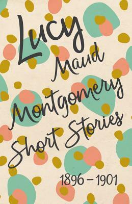 Lucy Maud Montgomery Short Stories, 1896 to 1901 by L.M. Montgomery