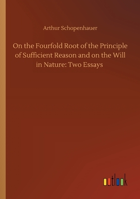 On the Fourfold Root of the Principle of Sufficient Reason and on the Will in Nature: Two Essays by Arthur Schopenhauer