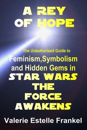 A Rey of Hope: Feminism, Symbolism and Hidden Gems in Star Wars: The Force Awakens by Valerie Estelle Frankel