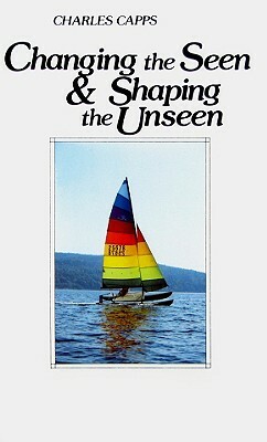 Changing the Seen and Shaping the Unseen by Charles Capps
