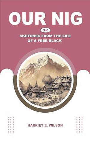 OUR NIG: OR, SKETCHES FROM THE LIFE OF A FREE BLACK by Harriet E. Wilson, Harriet E. Wilson