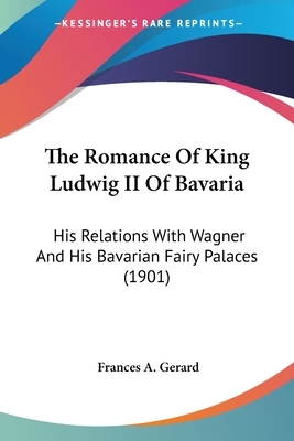 The Romance Of King Ludwig II Of Bavaria: His Relations With Wagner And His Bavarian Fairy Palaces (1901) by Frances A. Gerard