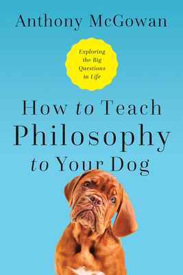 How to Teach Philosophy to Your Dog: Exploring the Big Questions in Life by Anthony McGowan