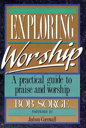 Exploring Worship: A Practical Guide to Praise and Worship by Bob Sorge