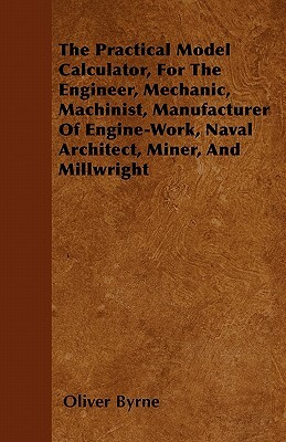 The Practical Model Calculator, For The Engineer, Mechanic, Machinist, Manufacturer Of Engine-Work, Naval Architect, Miner, And Millwright by Oliver Byrne