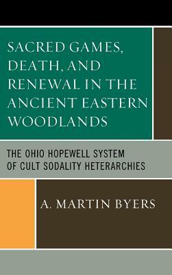Sacred Games, Death, and Renewal in the Ancient Eastern Woodlands: The Ohio Hopewell System of Cult Sodality Heterarchies by A. Martin Byers