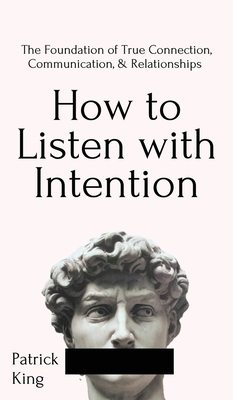 How to Listen with Intention: The Foundation of True Connection, Communication, and Relationships: The Foundation of True Connection, Communication, by Patrick King