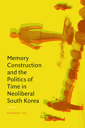 Memory Construction and the Politics of Time in Neoliberal South Korea by Namhee Lee