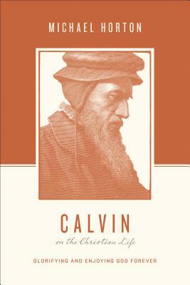 Calvin on the Christian Life: Glorifying and Enjoying God Forever by Michael Horton