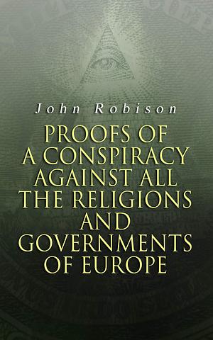 Proofs of a Conspiracy against all the Religions and Governments of Europe: Carried on in the Secret Meetings of Free-Masons, Illuminati and Reading Societies by John Robison, John Robison