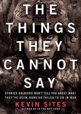 The Things They Cannot Say: Stories Soldiers Won't Tell You About What They've Seen, Done, or Failed to Do in War by Kevin Sites, Kevin Sites