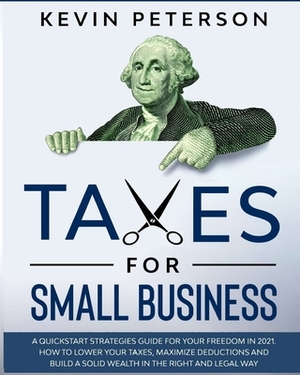 Taxes for Small Business: A Quick-Start Strategies Guide for 2021. How to Lower Your Taxes, Maximize Deductions and Build a Solid Wealth in the by Kevin Peterson