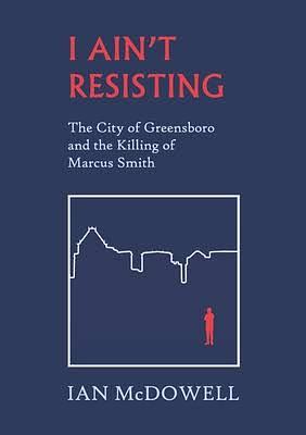 I Ain't Resisting: The City of Greensboro and the Killing of Marcus Smith by Ian McDowell