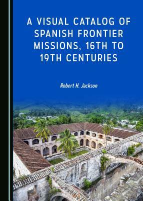 A Visual Catalog of Spanish Frontier Missions, 16th to 19th Centuries by Robert H. Jackson