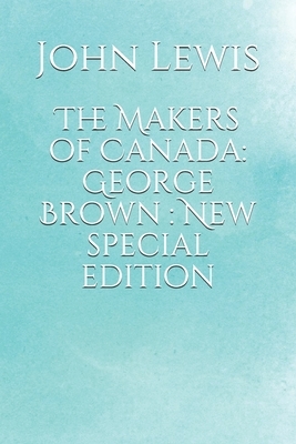 The Makers of Canada: George Brown : New special edition by John Lewis