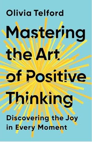 MASTERING THE ART OF POSITIVE THINKING: DISCOVERING THE JOY IN EVERY MOMENT by Olivia Telford