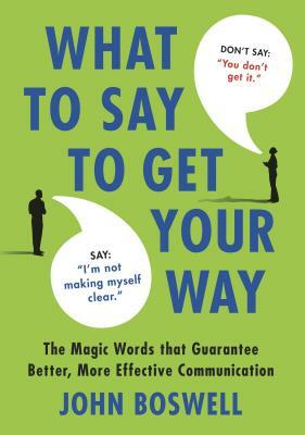 What to Say to Get Your Way: The Magic Words That Guarantee Better, More Effective Communication by John Boswell