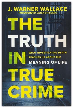 The Truth in True Crime: What Investigating Death Teaches Us About the Meaning of Life by J. Warner Wallace, J. Warner Wallace