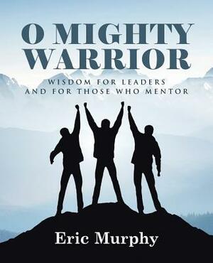 O Mighty Warrior: Wisdom for Leaders and for Those Who Mentor by Eric Murphy