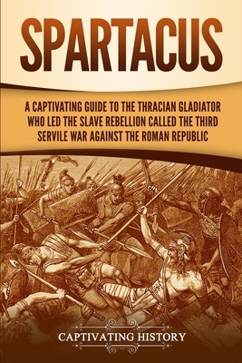 Spartacus: A Captivating Guide to the Thracian Gladiator Who Led the Slave Rebellion Called the Third Servile War against the Rom by Captivating History