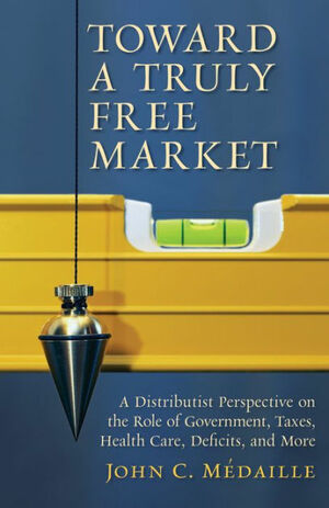 Toward a Truly Free Market: A Distributist Perspective on the Role of Government, Taxes, Health Care, Deficits, and More by John Médaille