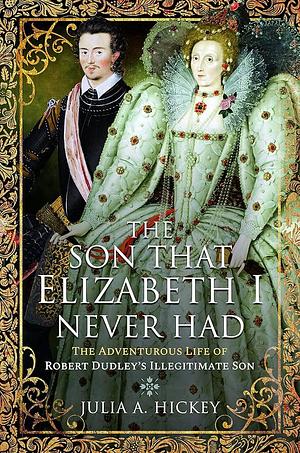 The Son that Elizabeth I Never Had: The Adventurous Life of Robert Dudley's Illegitimate Son by Julia A. Hickey