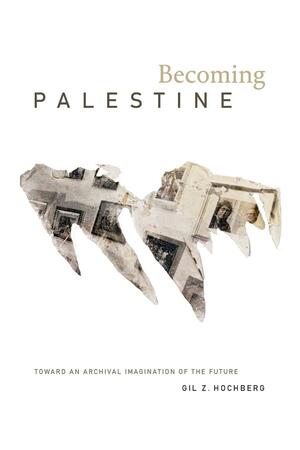 Becoming Palestine: Toward an Archival Imagination of the Future by Gil Z. Hochberg