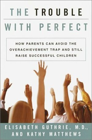 The Trouble With Perfect: How Parents Can Avoid the Over-Achievement Trap and Still Raise Successful Children by Elisabeth Guthrie, Kathy Matthews