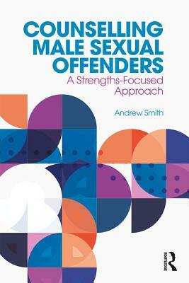 Counselling Male Sexual Offenders: A Strengths-Focused Approach by Andrew Smith