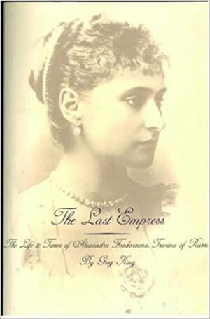 Last Empress: Life and Times of Alexandra Feodorovna, Tsarina of Russia by Greg King