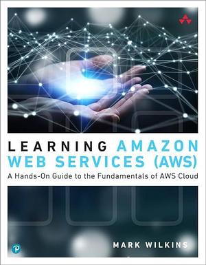 Learning Amazon Web Services (AWS): A Hands-On Guide to the Fundamentals of AWS Cloud by Mark Wilkins