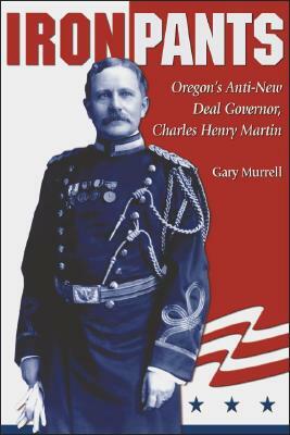 Iron Pants: Oregon's Anti-New Deal Governor, Charles Henry Martin by Gary Murrell