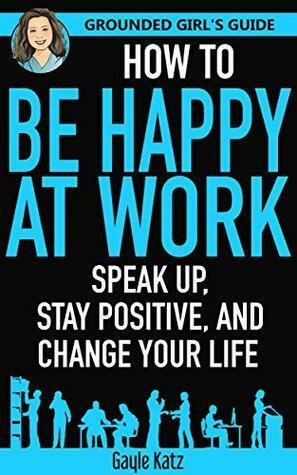 How to Be Happy at Work: Speak Up, Stay Positive, and Change Your Life by Gayle Katz