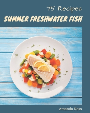 75 Summer Freshwater Fish Recipes: The Highest Rated Summer Freshwater Fish Cookbook You Should Read by Amanda Ross