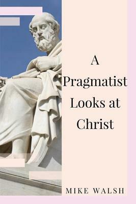 A Pragmatist Looks at Christ by Mike Walsh