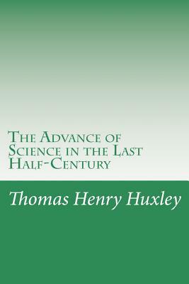 The Advance of Science in the Last Half-Century by Thomas Henry Huxley