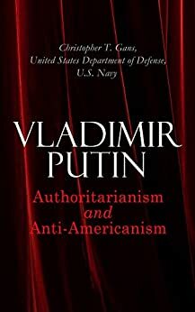 Vladimir Putin: Authoritarianism and Anti-Americanism by Christopher T. Gans, United States Department of Defense, U.S. Navy
