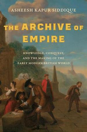 The Archive of Empire: Knowledge, Conquest, and the Making of the Early Modern British World by Asheesh Kapur Siddique