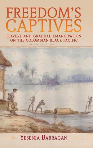 Freedom's Captives: Slavery and Gradual Emancipation on the Colombian Black Pacific by Yesenia Barragan