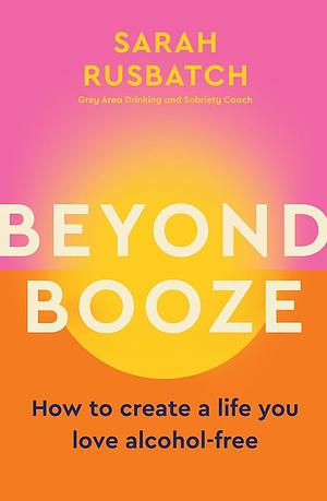 Beyond Booze: How to Create a Life You Love Alcohol-Free by Sarah Rusbatch