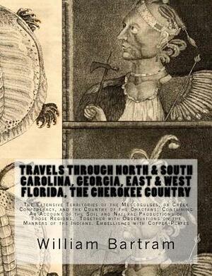 Travels Through North & South Carolina, Georgia, East & West Florida, The Cherokee Country The Extensive: Territories of the Muscogulges, or Creek Con by William Bartram