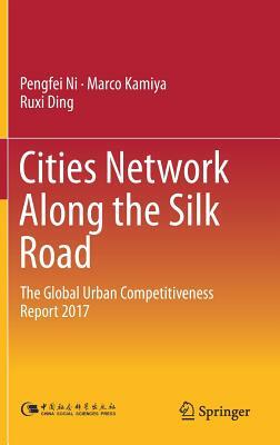 Cities Network Along the Silk Road: The Global Urban Competitiveness Report 2017 by Marco Kamiya, Ruxi Ding, Pengfei Ni