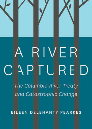 A River Captured: The Columbia River Treaty and Catastrophic Change by Eileen Delehanty Pearkes