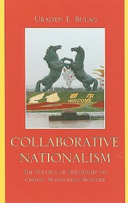 Collaborative Nationalism: The Politics of Friendship on China's Mongolian Frontier by Uradyn E. Bulag