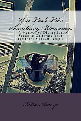 You Look Like Something Blooming: A Memoir of Divination Seeds to Cultivate Your Feminine Garden Temple by India Ame'ye