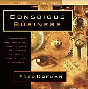 Conscious Business: Transforming Your Workplace (and Yourself) by Changing the Way You Think, ACT, and Communicate by Fred Kofman