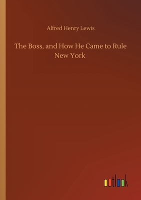 The Boss, and How He Came to Rule New York by Alfred Henry Lewis